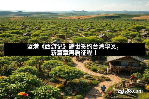 蓝港《西游记》耀世签约台湾华义，新篇章再启征程！